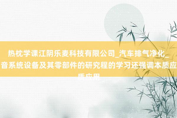 热枕学课江阴乐麦科技有限公司_汽车排气净化_消音系统设备及其零部件的研究程的学习还强调本质应用