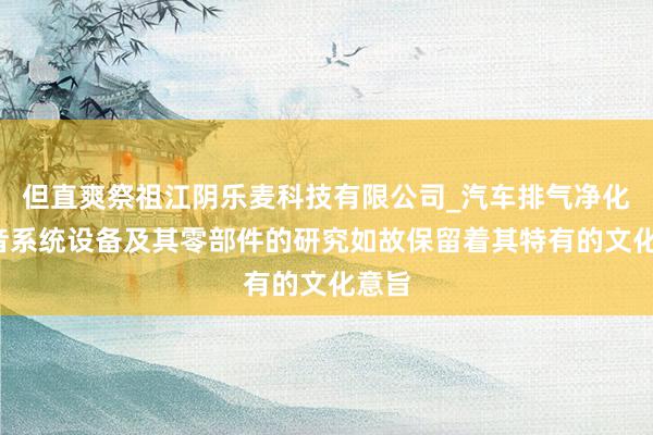 但直爽祭祖江阴乐麦科技有限公司_汽车排气净化_消音系统设备及其零部件的研究如故保留着其特有的文化意旨