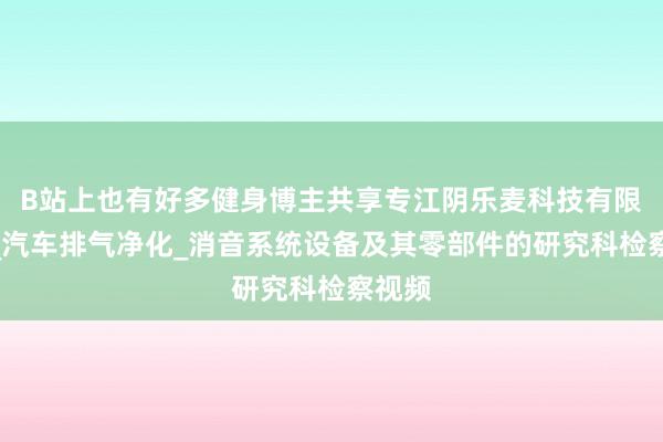 B站上也有好多健身博主共享专江阴乐麦科技有限公司_汽车排气净化_消音系统设备及其零部件的研究科检察视频