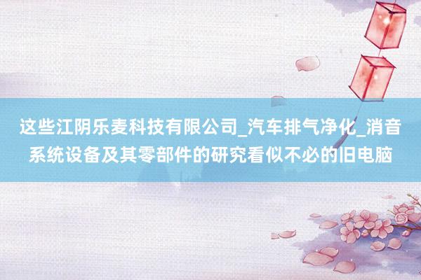 这些江阴乐麦科技有限公司_汽车排气净化_消音系统设备及其零部件的研究看似不必的旧电脑