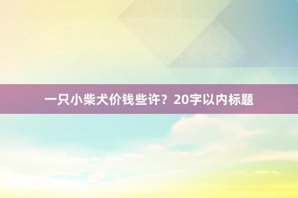 一只小柴犬价钱些许？20字以内标题