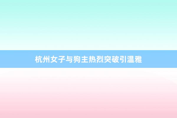杭州女子与狗主热烈突破引温雅
